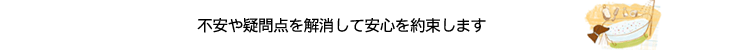 不安や疑問点を解消して安心を約束します